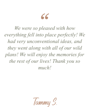 Tammy S. We were so pleased with how everything fell into place perfectly! We had very unconventional ideas, and they went along with all of our wild plans! We will enjoy the memories for the rest of our lives! Thank you so much! “