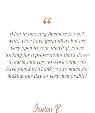 Jessica B. “ What in amazing business to work with! They have great ideas but are very open to your ideas! If you're looking for a professional that's down to earth and easy to work with, you have found it! Thank you so much for making our day so very memorable!