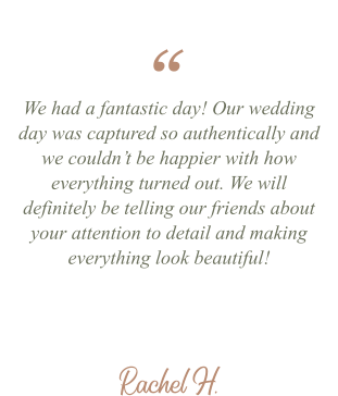 Rachel H. We had a fantastic day! Our wedding day was captured so authentically and we couldn’t be happier with how everything turned out. We will definitely be telling our friends about your attention to detail and making everything look beautiful! “