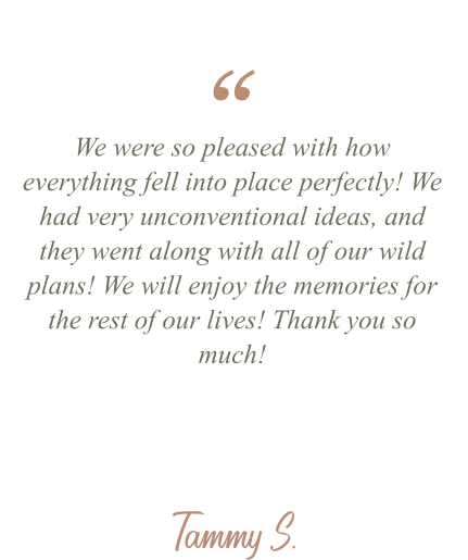Tammy S. We were so pleased with how everything fell into place perfectly! We had very unconventional ideas, and they went along with all of our wild plans! We will enjoy the memories for the rest of our lives! Thank you so much! “