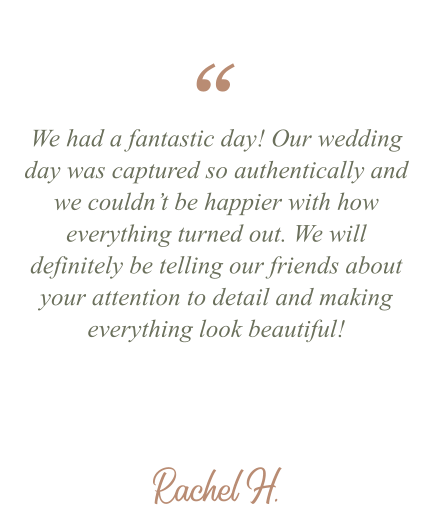 Rachel H. We had a fantastic day! Our wedding day was captured so authentically and we couldn’t be happier with how everything turned out. We will definitely be telling our friends about your attention to detail and making everything look beautiful! “